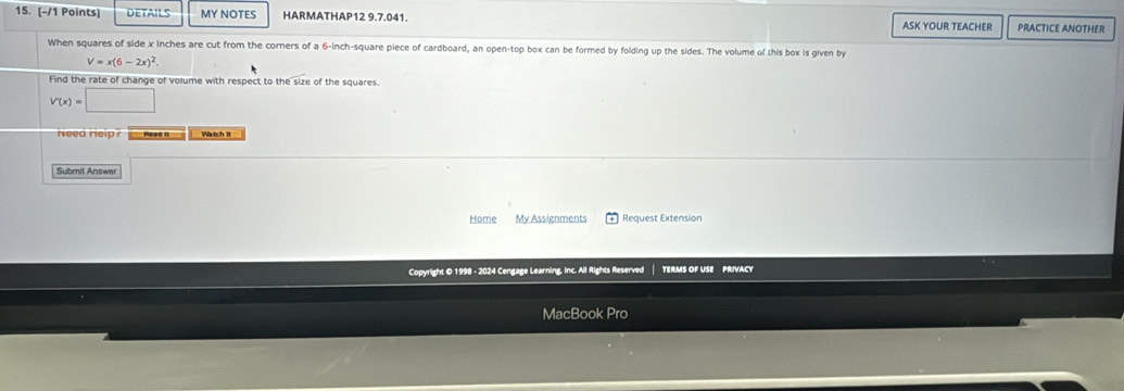 DETAILS MY NOTES HARMATHAP12 9.7.041. ASK YOUR TEACHER PRACTICE ANOTHER 
When squares of side x inches are cut from the corners of a 6-inch-square piece of cardboard, an open-top box can be formed by folding up the sides. The volume of this box is given by
V=x(6-2x)^2. 
Find the rate of change of volume with respect to the size of the squares.
V'(x)=□
Need Help? mo Watch It 
Submit Answer 
Home My Assignments Request Extension 
Copyright © 1998 - 2024 Cengage Learning, Inc. All Rights Reserved TERMS OF USE PRIVACY 
MacBook Pro