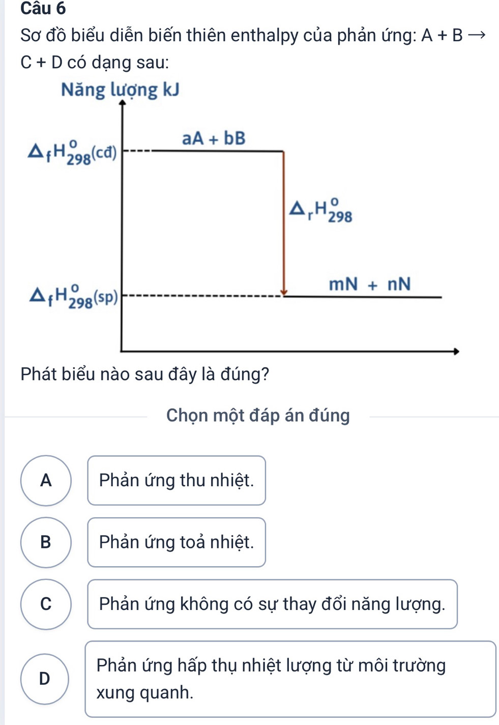 Sơ đồ biểu diễn biến thiên enthalpy của phản ứng: A+Bto
C+D có dạng sau:
Phát biểu nào sau đây là đúng?
Chọn một đáp án đúng
A Phản ứng thu nhiệt.
B Phản ứng toả nhiệt.
C Phản ứng không có sự thay đổi năng lượng.
Phản ứng hấp thụ nhiệt lượng từ môi trường
D
xung quanh.