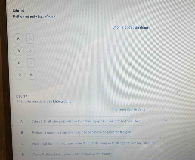 Python có mấy loại cửa số
Chọn một đáp án đúng
A 4.
B 2.
C 3.
D 5.
Câu 17
Phát biểu nào dưới đảy không đùng
Chọn một đáp án đùng
A Cửa số Shell, cho phép viết và thực hiện ngay các biểu thức hoặc câu lệnh.
B Python là ngôn ngữ lập trình bậc cao phố biến rộng rài trên thế giới,
C Ngôn ngữ lập trình trực quan như Scratch dẻ dùng và thích hợp với các ban nhỏ tuổi
D Trong Python, khộng phán biệt chữ hoa và chữ thường.