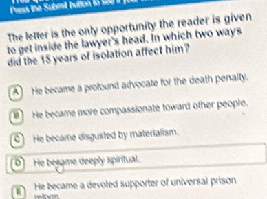 Press the Submit button 1o 5 J
The letter is the only opportunity the reader is given
to get inside the lawyer's head. In which two ways
did the 15 years of isolation affect him?
A He became a profound advocate for the death penalty.
He became more compassionate toward other people.
C) He became disgusted by materialism.
D He besame deeply spiritual.
He became a devoted supporter of universal prison
reform