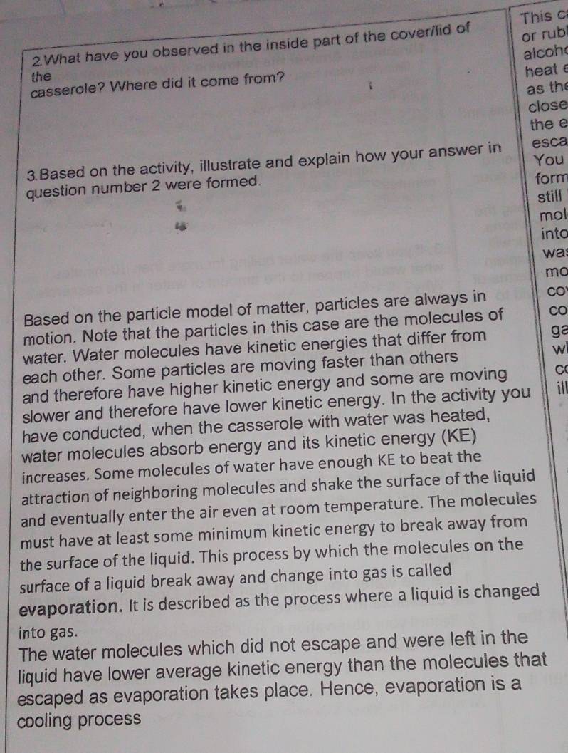 or rub 
2.What have you observed in the inside part of the cover/lid of This c 
alcoh 
the 
heate 
casserole? Where did it come from? 
as the 
close 
the e 
3.Based on the activity, illustrate and explain how your answer in esca You 
question number 2 were formed. form 
still 
mol 
into 
was 
mo 
Based on the particle model of matter, particles are always in CO 
motion. Note that the particles in this case are the molecules of Co 
water. Water molecules have kinetic energies that differ from ga 
each other. Some particles are moving faster than others 
wi 
and therefore have higher kinetic energy and some are moving C 
slower and therefore have lower kinetic energy. In the activity you it 
have conducted, when the casserole with water was heated, 
water molecules absorb energy and its kinetic energy (KE) 
increases. Some molecules of water have enough KE to beat the 
attraction of neighboring molecules and shake the surface of the liquid 
and eventually enter the air even at room temperature. The molecules 
must have at least some minimum kinetic energy to break away from 
the surface of the liquid. This process by which the molecules on the 
surface of a liquid break away and change into gas is called 
evaporation. It is described as the process where a liquid is changed 
into gas. 
The water molecules which did not escape and were left in the 
liquid have lower average kinetic energy than the molecules that 
escaped as evaporation takes place. Hence, evaporation is a 
cooling process