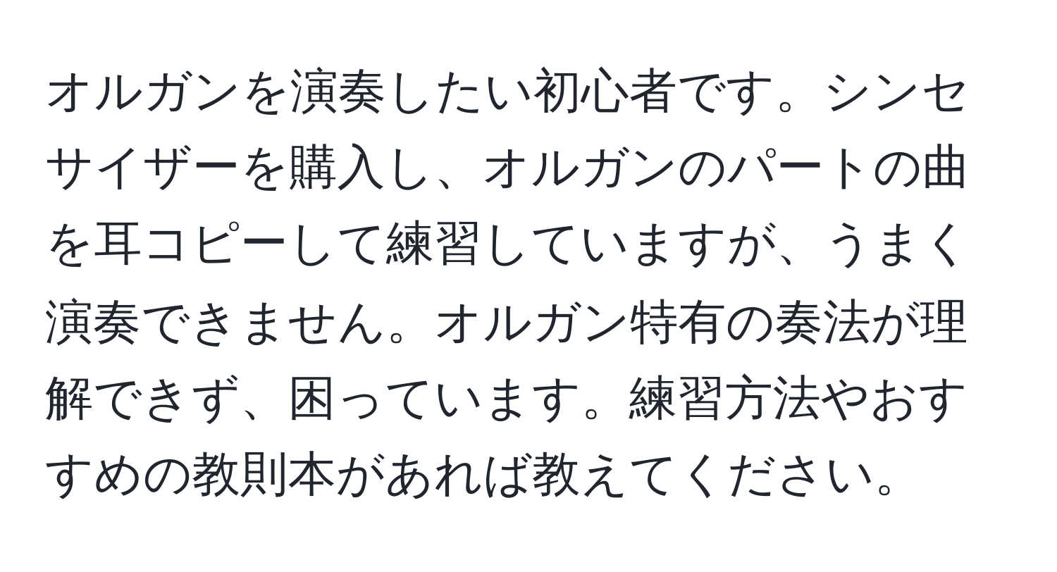 オルガンを演奏したい初心者です。シンセサイザーを購入し、オルガンのパートの曲を耳コピーして練習していますが、うまく演奏できません。オルガン特有の奏法が理解できず、困っています。練習方法やおすすめの教則本があれば教えてください。