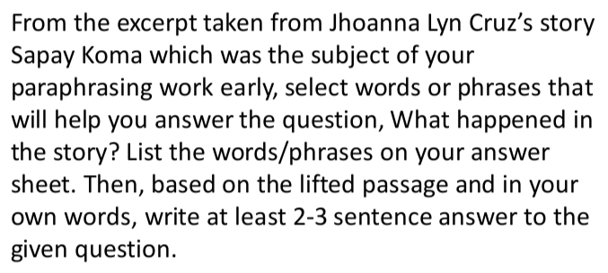 From the excerpt taken from Jhoanna Lyn Cruz’s story 
Sapay Koma which was the subject of your 
paraphrasing work early, select words or phrases that 
will help you answer the question, What happened in 
the story? List the words/phrases on your answer 
sheet. Then, based on the lifted passage and in your 
own words, write at least 2-3 sentence answer to the 
given question.