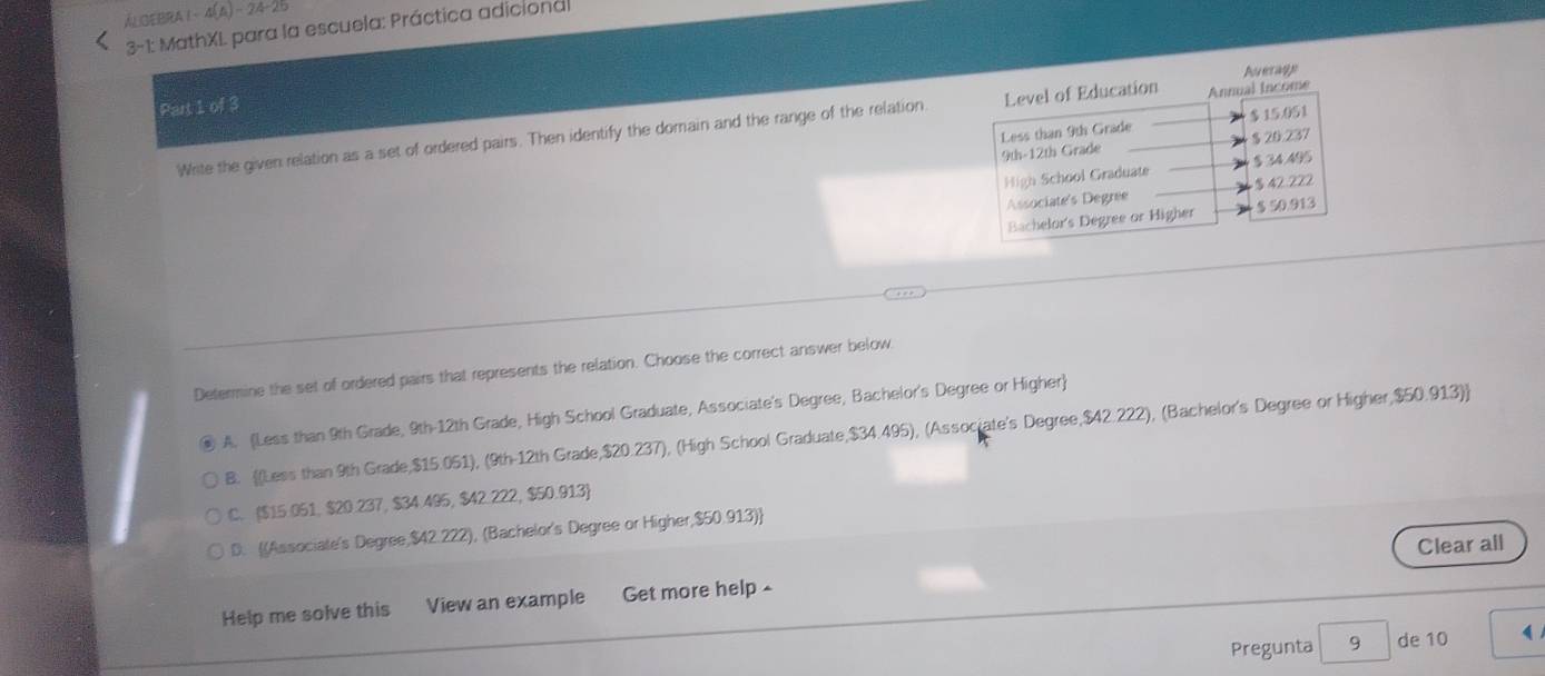 lOeBra t s(△ )- 24-25
3-1: MathXI para la escuela: Práctica adicional
Part 1 of 3
Write the given relation as a set of ordered pairs. Then identify the domain and the range of the relation
Determine the set of ordered pairs that represents the relation. Choose the correct answer below
A. (Less than 9th Grade, 9th-12th Grade, High School Graduate, Associate's Degree, Bachelor's Degree or Higher)
B. (Less than 9th Grade, $15.051), (9th-12th Grade, $20.237), (High School Graduate, $34.495), (Associate's Degree, $42.222), (Bachelor's Degree or Higher, $50.913)
C. $15.051, $20.237, $34.495, $42.222, $50.913
D. (Associate's Degree, $42.222), (Bachelor's Degree or Higher, $50.913)
Clear all
Help me solve this View an example Get more help -
Pregunta 9 de 10