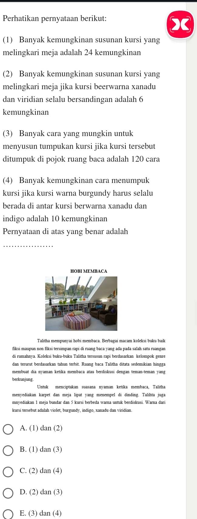 Perhatikan pernyataan berikut:
X
(1) Banyak kemungkinan susunan kursi yang
melingkari meja adalah 24 kemungkinan
(2) Banyak kemungkinan susunan kursi yang
melingkari meja jika kursi beerwarna xanadu
dan viridian selalu bersandingan adalah 6
kemungkinan
(3) Banyak cara yang mungkin untuk
menyusun tumpukan kursi jika kursi tersebut
ditumpuk di pojok ruang baca adalah 120 cara
(4) Banyak kemungkinan cara menumpuk
kursi jika kursi warna burgundy harus selalu
berada di antar kursi berwarna xanadu dan
indigo adalah 10 kemungkinan
Pernyataan di atas yang benar adalah
_
HOBI MEMBACA
Talitha mempunyai hobi membaca. Berbagai macam koleksi buku baik
fiksi maupun non fiksi tersimpan rapi di ruang baca yang ada pada salah satu ruangan
di rumahnya. Koleksi buku-buku Talitha tersusun rapi berdasarkan kelompok genre
dan terurut berdasarkan tahun terbit. Ruang baca Talitha ditata sedemikian hingga
membuat dia nyaman ketika membaca atau berdiskusi dengan teman-teman yang
berkunjung.
Untuk menciptakan suasana nyaman ketika membaca, Talitha
menyediakan karpet dan meja lipat yang menempel di dinding. Talihta juga
mnyediakan 1 meja bundar dan 5 kursi berbeda warna untuk berdiskusi. Warna dari
kursi tersebut adalah violet, burgundy, indigo, xanadu dan viridian.
A. (1) dan (2)
B. (1) dan (3)
C. (2) dan (4)
D. (2) dan (3)
E. (3) dan (4)