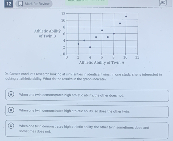 for Review
Dr. Gomez conducts research looking at similarities in identical twins. In one study, she is interested in
looking at athletic ability. What do the results in the graph indicate?
A When one twin demonstrates high athletic ability, the other does not.
B  When one twin demonstrates high athletic ability, so does the other twin.
C) When one twin demonstrates high athletic ability, the other twin sometimes does and
sometimes does not.