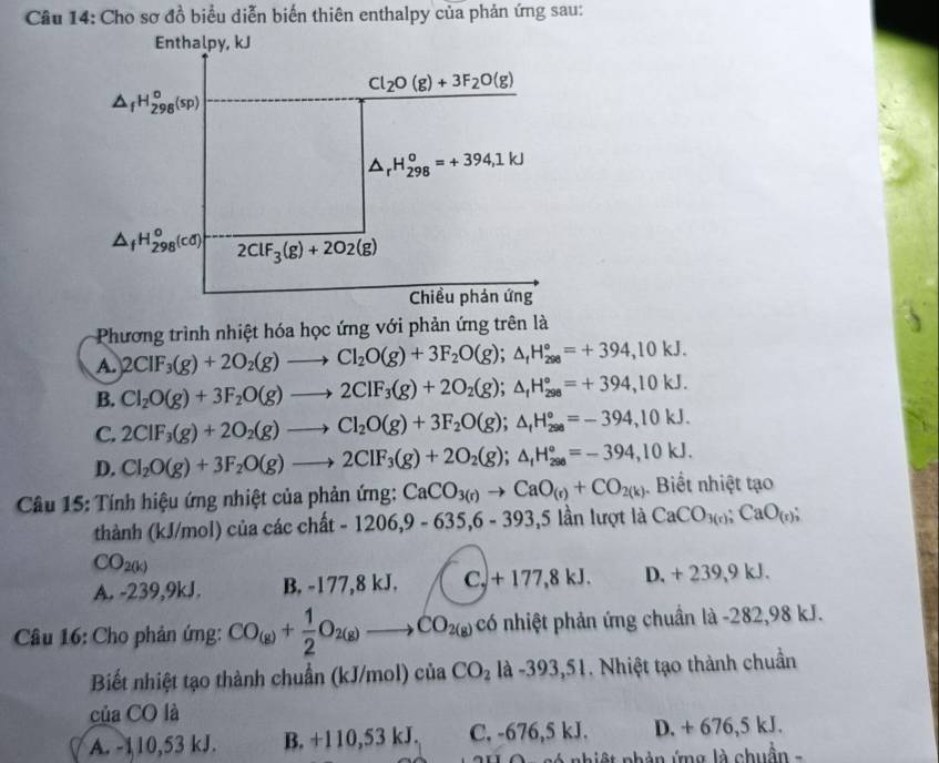 Cho sơ đồ biểu diễn biến thiên enthalpy của phản ứng sau:
Enthalpy, kJ
Cl_2O(g)+3F_2O(g)
△ _fH_(298)^o(sp)
△ _rH_(298)^o=+394,1kJ
△ _fH_(298)^o(cd) 2ClF_3(g)+2O2(g)
Chiều phản ứng
Phương trình nhiệt hóa học ứng với phản ứng trên là
A. 2CIF_3(g)+2O_2(g)to Cl_2O(g)+3F_2O(g);△ _fH_(298)°=+394,10kJ.
B. Cl_2O(g)+3F_2O(g)to 2ClF_3(g)+2O_2(g);△ _fH_(298)°=+394,10kJ.
C. 2CIF_3(g)+2O_2(g)to Cl_2O(g)+3F_2O(g);△ _fH_(298)°=-394,10kJ.
D. Cl_2O(g)+3F_2O(g)to 2ClF_3(g)+2O_2(g);△ _fH_(298)°=-394,10kJ.
Câu 15: Tính hiệu ứng nhiệt của phản ứng: CaCO_3(r)to CaO_(r)+CO_2(k). Biết nhiệt tạo
thành (kJ/mol) của các chất -1206,9-635,6-393,5 ần lượt là CaCO_3(r);CaO_(r);
CO_2(k)
A. -239,9kJ. B. -177,8 kJ. C_+177,8kJ. D. +239,9kJ.
Câu 16: Cho phản ứng: CO_(g)+ 1/2 O_2(g)to CO_2(g) có nhiệt phản ứng chuẩn là -282,98 kJ.
Biết nhiệt tạo thành chuẩn (kJ/mol) của CO_2 là -393, 31. Nhiệt tạo thành chuẩn
của CO là
A. -110,53 kJ. B. +110,53 kJ. C, -676,5 kJ. D. + 676, kJ
nhiệt nhản ứng là chuẩn -