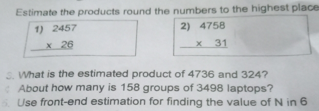 Estimate the products round the numbers to the highest place
beginarrayr 1)2457 * 26 hline endarray
beginarrayr 2)4758 * 31 hline endarray
What is the estimated product of 4736 and 324?
About how many is 158 groups of 3498 laptops?
Use front-end estimation for finding the value of N in 6