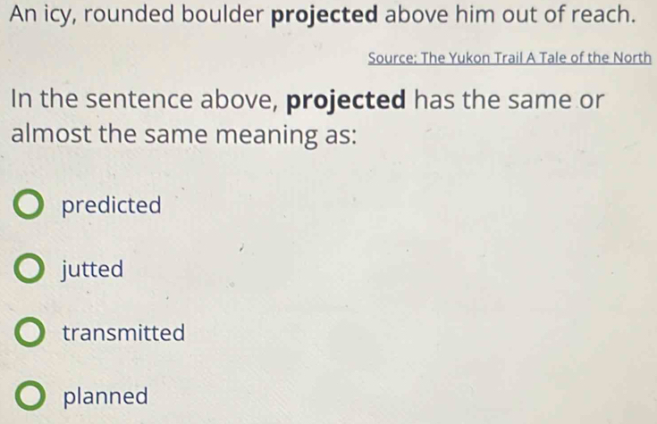 An icy, rounded boulder projected above him out of reach.
Source: The Yukon Trail A Tale of the North
In the sentence above, projected has the same or
almost the same meaning as:
predicted
jutted
transmitted
planned