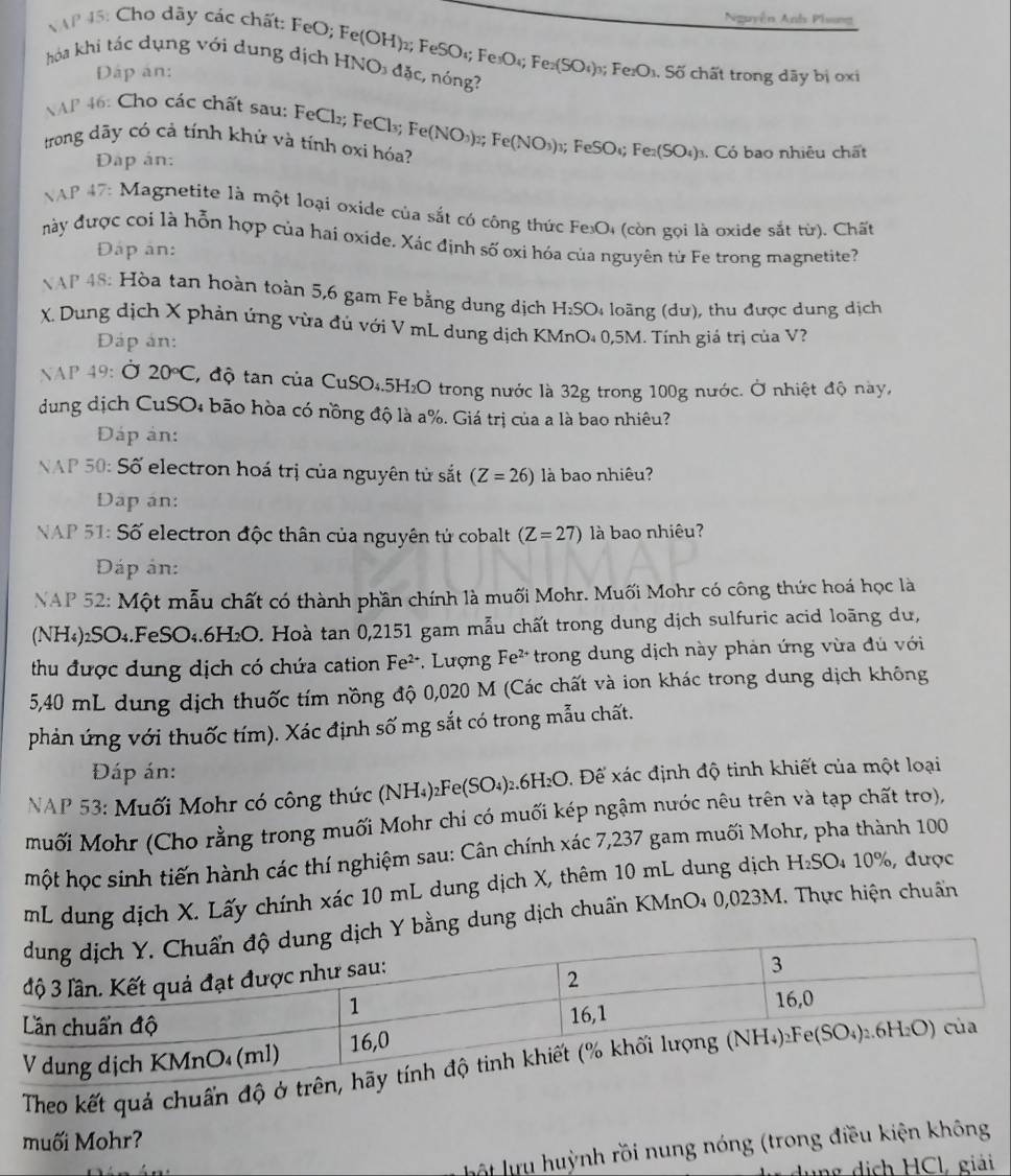 AP 45: Cho dãy các chất: FeO; Fe Nguyễn Anh Phng
hóoa khi tác dụng với dung dịch HNOs đặc, nóng? Fe(OH)_2;FeSO_4;Fe_3O_4;Fe_2(SO_4)_3;Fe_2O_3. Số chất trong dãy bị ox
Đập ản:
AP 46: Cho các chất sau: FeCl₂; FeCl_3;Fe(NO_3) 2;
trong dãy có cả tính khử và tính oxi hóa? Fe(NO_3); FeSO₄; Fe_2(SO_4) 3. Có bao nhiêu chất
Đập án:
AP 47: Magnetite là một loại oxide của sắt có công thức Fe₃O4 (còn gọi là oxide sắt từ). Chất
này được coi là hỗn hợp của hai oxide. Xác định số oxi hóa của nguyên từ Fe trong magnetite?
Đáp ân:
AP 48: Hòa tan hoàn toàn 5,6 gam Fe bằng dung dịch H_2SO_4 loãng (dư), thu được dung dịch
X. Dung dịch X phản ứng vừa đủ với V mL dung dịch KMnO₄ 0,5M. Tính giá trị của V?
Đáp ản:
nAP 49: Ở 20°C T độ tan của CuSO₄.5H₂O trong nước là 32g trong 100g nước. Ở nhiệt độ này,
dung dịch CuSO₄ bão hòa có nồng độ là a%. Giá trị của a là bao nhiêu?
Đáp ản:
NAP 50: Số electron hoá trị của nguyên tử sắt (Z=26) là bao nhiêu?
Dap an:
NAP 51: Số electron độc thân của nguyên tử cobalt (Z=27) là bao nhiêu?
Đáp án:
NAP 52: Một mẫu chất có thành phần chính là muối Mohr. Muối Mohr có công thức hoá học là
(NH₄)₂SO₄.FeSO₄.6H₂O. Hoà tan 0,2151 gam mẫu chất trong dung dịch sulfuric acid loãng dư,
thu được dung dịch có chứa cation Fe²-. Lượng Fe^(2+) trong dung dịch này phản ứng vừa đủ với
5,40 mL dung dịch thuốc tím nồng độ 0,020 M (Các chất và ion khác trong dung dịch không
phản ứng với thuốc tím). Xác định số mg sắt có trong mẫu chất.
Đáp án:
NAP 53: Muối Mohr có công thức (NH₄)2F e(SO_4)_2.6H_2O. Đế xác định độ tinh khiết của một loại
muối Mohr (Cho rằng trong muối Mohr chi có muối kép ngậm nước nêu trên và tạp chất tro),
một học sinh tiến hành các thí nghiệm sau: Cân chính xác 7,237 gam muối Mohr, pha thành 100
mL dung dịch X. Lấy chính xác 10 mL dung dịch X, thêm 10 mL dung dịch H_2SO 4 10%, được
Y bằng dung dịch chuẩn KMnO₄ 0,023M. Thực hiện chuẩn
Theo kết quả chuẩn độ ở trên,
muối Mohr?
l t lựu huỳnh rồi nung nóng (trong điều kiện không
i    HC l  giải