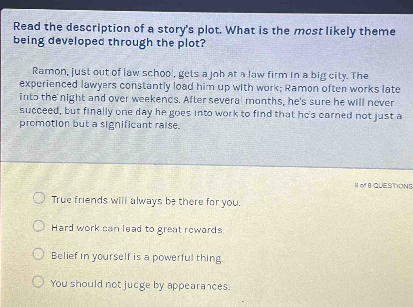 Read the description of a story's plot. What is the most likely theme
being developed through the plot?
Ramon, just out of law school, gets a job at a law firm in a big city. The
experienced lawyers constantly load him up with work; Ramon often works late
into the night and over weekends. After several months, he's sure he will never
succeed, but finally one day he goes into work to find that he's earned not just a
promotion but a significant raise.
8 of 9 QUESTIONS
True friends will always be there for you.
Hard work can lead to great rewards.
Belief in yourself is a powerful thing.
You should not judge by appearances.