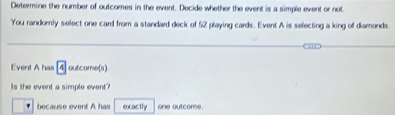 Determine the number of outcomes in the event. Decide whether the event is a simple event or not. 
You randomly select one card from a standard deck of 52 playing cards. Event A is selecting a king of diamonds. 
Event A has 4 outcome(s) 
Is the event a simple event? 
because event A has exactly one outcome.