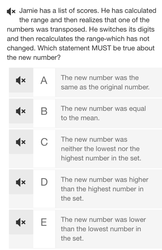 × Jamie has a list of scores. He has calculated 
the range and then realizes that one of the 
numbers was transposed. He switches its digits 
and then recalculates the range-which has not 
changed. Which statement MUST be true about 
the new number?