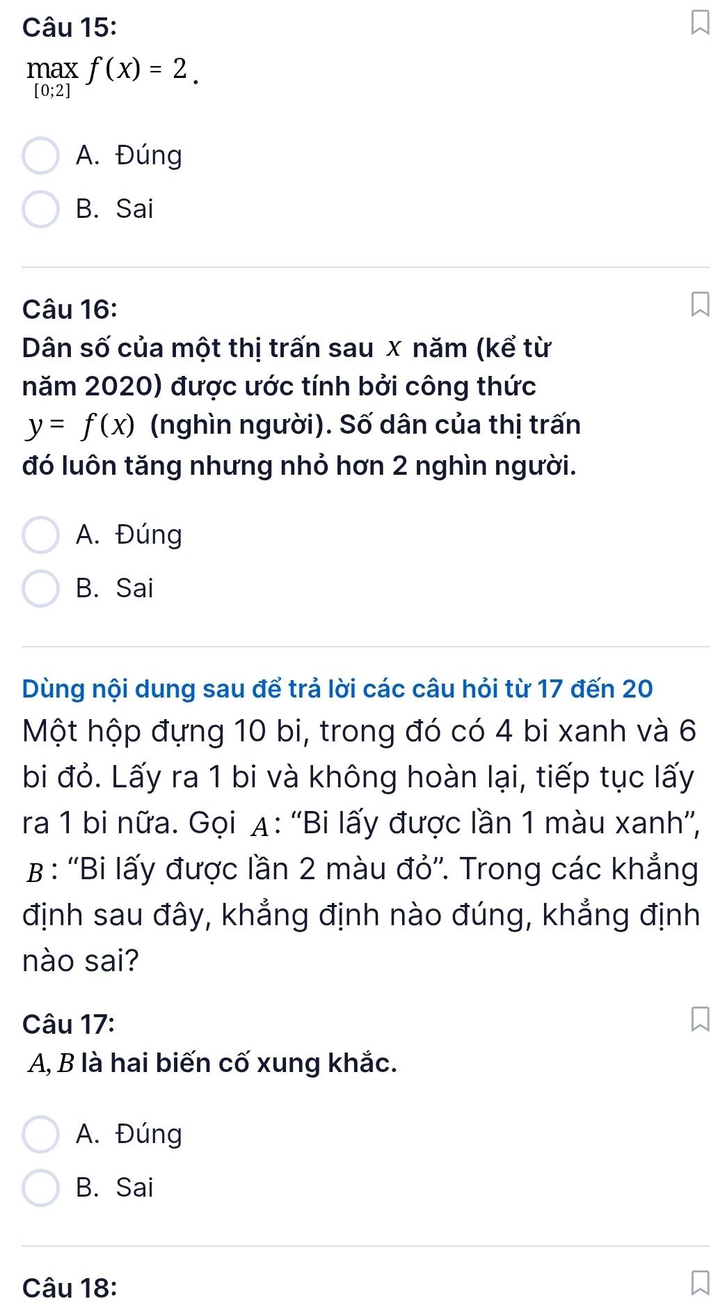 maxf(x)=2.
A. Đúng
B. Sai
Câu 16:
Dân số của một thị trấn sau x năm (kể từ
năm 2020) được ước tính bởi công thức
y=f(x) (nghìn người). Số dân của thị trấn
đó luôn tăng nhưng nhỏ hơn 2 nghìn người.
A. Đúng
B. Sai
Dùng nội dung sau để trả lời các câu hỏi từ 17 đến 20
Một hộp đựng 10 bi, trong đó có 4 bi xanh và 6
bi đỏ. Lấy ra 1 bi và không hoàn lại, tiếp tục lấy
ra 1 bi nữa. Gọi A: ''Bi lấy được lần 1 màu xanh”',
B : ''Bi lấy được lần 2 màu đỏ''. Trong các khẳng
định sau đây, khẳng định nào đúng, khẳng định
nào sai?
Câu 17:
A, B là hai biến cố xung khắc.
A. Đúng
B. Sai
Câu 18: