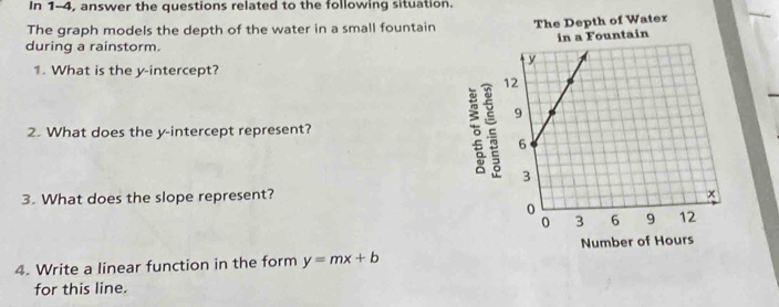 In 1-4, answer the questions related to the following situation. 
The graph models the depth of the water in a small fountain The Depth of Water 
in a Fountain 
during a rainstorm. 
1. What is the y-intercept? 
2. What does the y-intercept represent? 
。 
3. What does the slope represent? 
4. Write a linear function in the form y=mx+b Number of Hours
for this line.