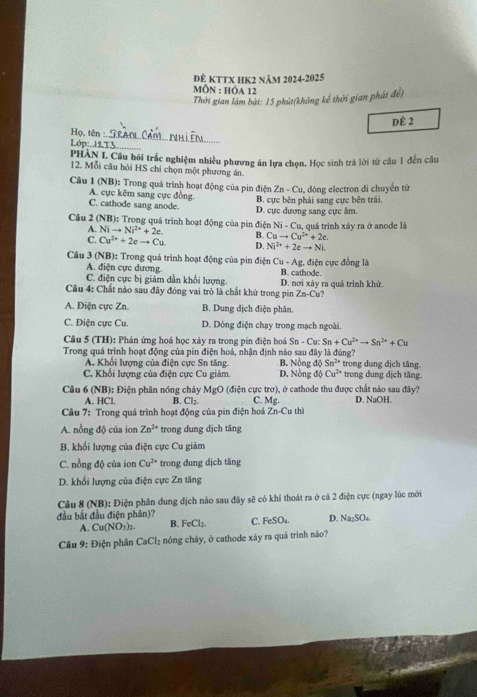 đÈ KTTX HK2 năm 2024-2025
MỒN : HÓa 12
Thời gian làm bài: 15 phút(không kể thời gian phát đề)
Đè 2
Họ, tên :
_
Lớp: 12 13_
PHÀN I. Câu hồi trắc nghiệm nhiều phương án lựa chọn. Học sinh trả lời từ câu 1 đến câu
12. Mỗi câu hỏi HS chỉ chọn một phương án.
Câu 1 (NB): Trong quá trình hoạt động của pin điện Zn-Cu , dòng electron di chuyển từ
A. cực kẽm sang cực đồng
B. cực bên phải sang cực bên trái.
C. cathode sang anode. D. cực dương sang cực âm.
Câu 2 (NB ): Trong quá trình hoạt động của pin điện Ni - Cu, quá trình xảy ra ở anode là
A. Nito Ni^(2+)+2e. Cuto Cu^(2+)+2e.
C. Cu^(2+)+2eto Cu.
B.
D. Ni^(2+)+2eto Ni.
Câu 3 (NB): Trong quá trình hoạt động của pin điện Cu-Ag , điện cực đồng là
A. điện cực dương. B. cathode.
C. điện cực bị giảm dần khối lượng. D. nơi xảy ra quá trình khử.
Cầu 4: Chất nào sau đây đóng vai trò là chất khử trong pin Zn-Cu ?
A. Điện cực Zn. B. Dung dịch điện phân.
C. Điện cực Cu. D. Dòng điện chạy trong mạch ngoài.
Câu 5 (TH): Phản ứng hoá học xảy ra trong pin điện hoá Sn-Cu:Sn+Cu^(2+)to Sn^(2+)+Cu
Trong quá trình hoạt động của pin điện hoá, nhận định nào sau đây là đúng?
A. Khổi lượng của điện cực Sn tăng. B. Nồng dhat QSn^(2+) trong dung dịch tăng.
C. Khối lượng của điện cực Cu giảm. D. Nồng độ Cu^(2+) trong dung dịch tăng.
Câu 6 ( sqrt(B)) 0: Điện phân nóng chảy MgO (điện cực trơ), ở cathode thu được chất nào sau đây?
A. HCl. B. Cl₂. D. NaOH.
C. Mg.
Câu 7: Trong quá trình hoạt động của pin điện hoá Zn-Cuthi
A. nồng độ của ion Zn^(2+) trong dung dịch tăng
B. khối lượng của điện cực Cu giảm
C. nồng độ của ion Cu^(2+) trong dung dịch tăng
D. khối lượng của điện cực Zn tăng
Câu 8 (NB): Điện phân dung dịch nào sau đây sẽ có khí thoát ra ở cả 2 điện cực (ngay lúc mới
đầu bắt đầu điện phân)?
A. Cu(NO_3)_2. B. FeCl_2. C. FeSO₄. D. Na2SO₄.
Câu 9: Điện phân CaCl_2 nóng chảy, ở cathode xảy ra quá trình nào?