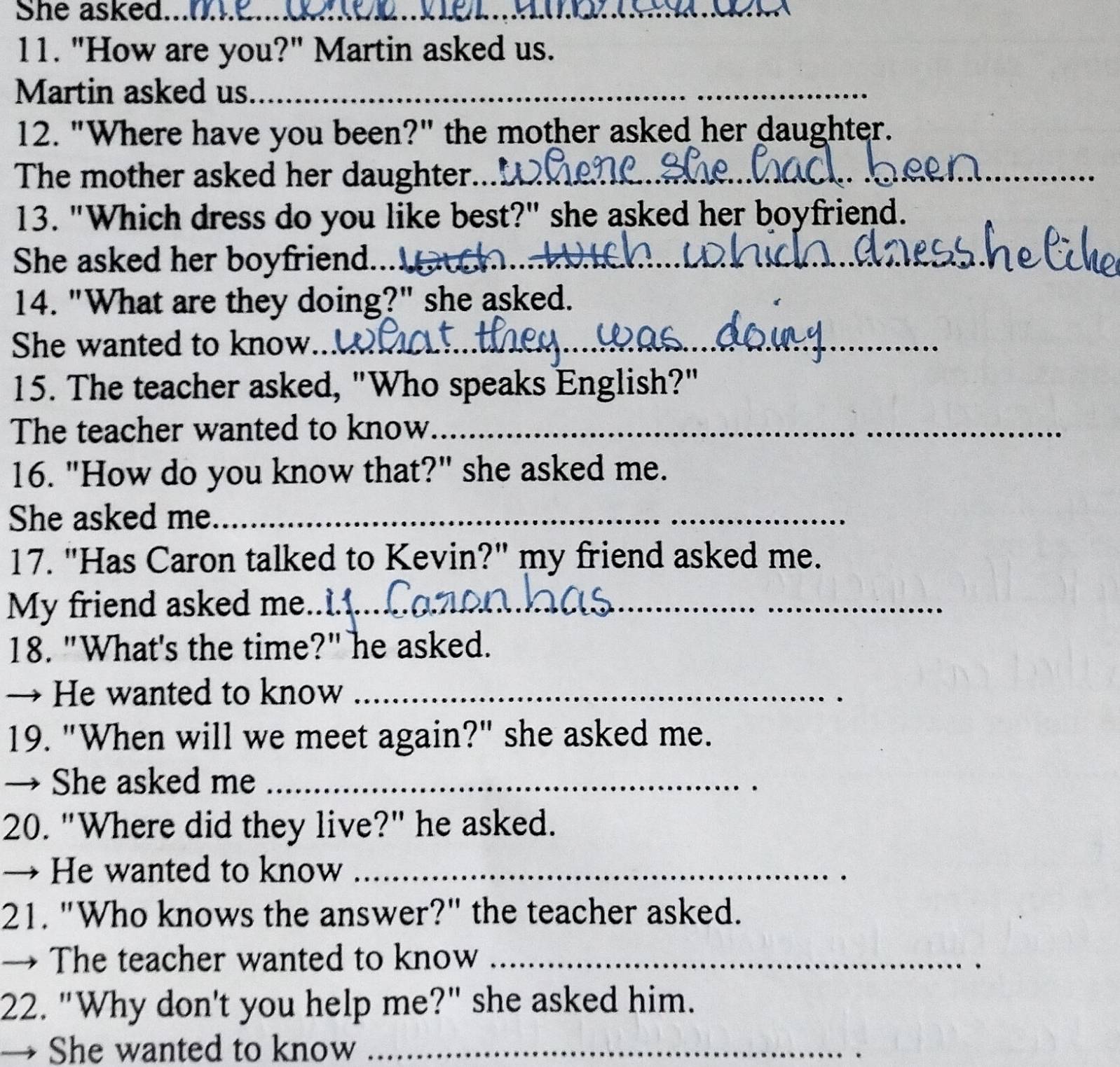 She asked.._ 
_ 
11. "How are you?" Martin asked us. 
Martin asked us_ 
12. "Where have you been?" the mother asked her daughter. 
The mother asked her daughter... 
_ 
13. "Which dress do you like best?" she asked her boyfriend. 
She asked her boyfriend.. 
_ 
14. "What are they doing?" she asked. 
She wanted to know.. 
_ 
_ 
15. The teacher asked, "Who speaks English?" 
The teacher wanted to know_ 
16. "How do you know that?" she asked me. 
She asked me_ 
17. "Has Caron talked to Kevin?" my friend asked me. 
My friend asked me._ 
18. "What's the time?" he asked. 
→ He wanted to know_ 
19. "When will we meet again?" she asked me. 
→ She asked me_ 
20. "Where did they live?" he asked. 
→ He wanted to know_ 
21. "Who knows the answer?" the teacher asked. 
→ The teacher wanted to know_ 
22. "Why don't you help me?" she asked him. 
She wanted to know_