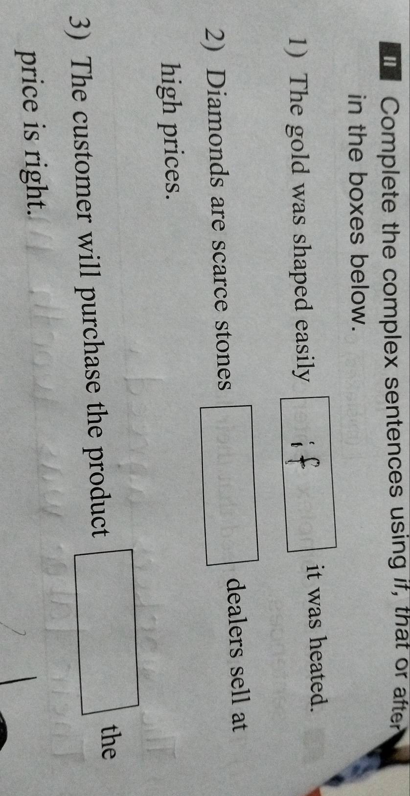 Complete the complex sentences using if, that or after 
in the boxes below. 
it was heated. 
1) The gold was shaped easily 
dealers sell at 
2) Diamonds are scarce stones 
high prices. 
3) The customer will purchase the product □°
the 
price is right.