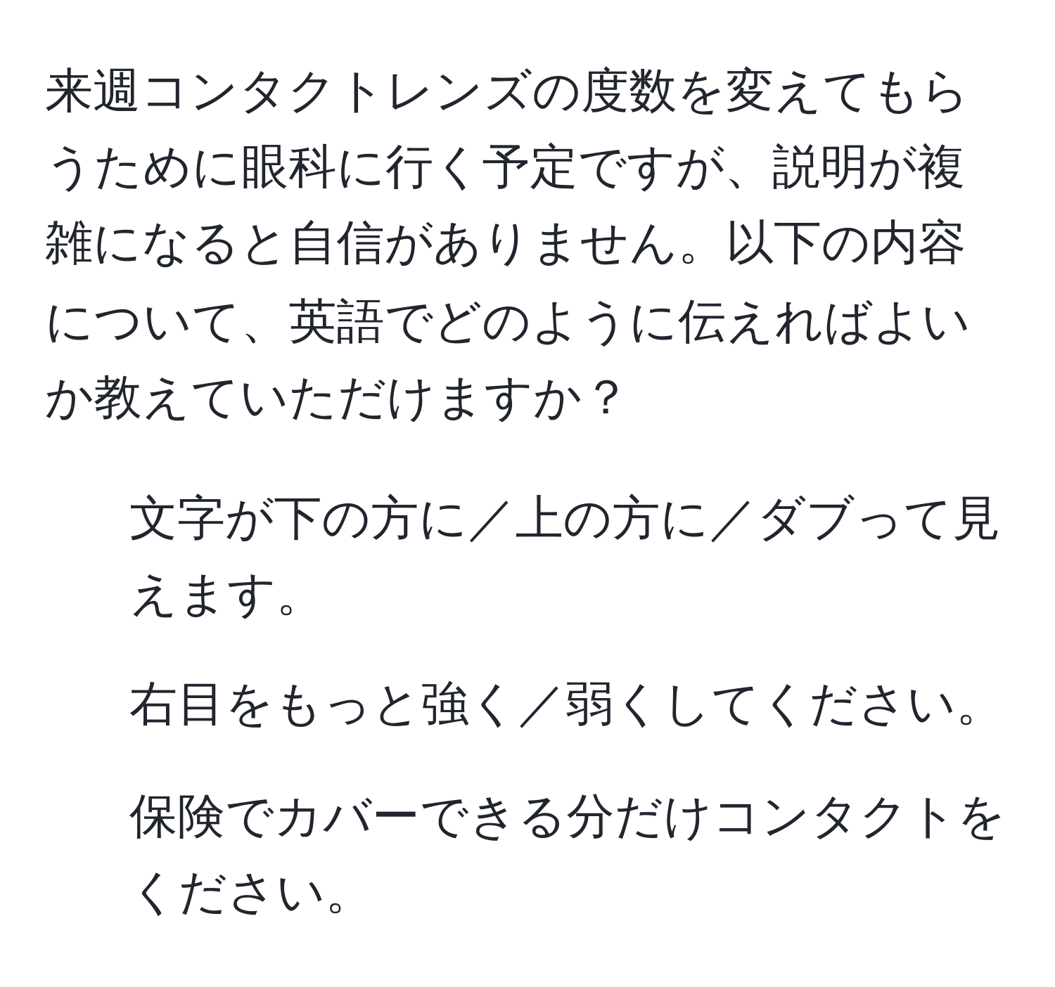 来週コンタクトレンズの度数を変えてもらうために眼科に行く予定ですが、説明が複雑になると自信がありません。以下の内容について、英語でどのように伝えればよいか教えていただけますか？
1. 文字が下の方に／上の方に／ダブって見えます。
2. 右目をもっと強く／弱くしてください。
3. 保険でカバーできる分だけコンタクトをください。