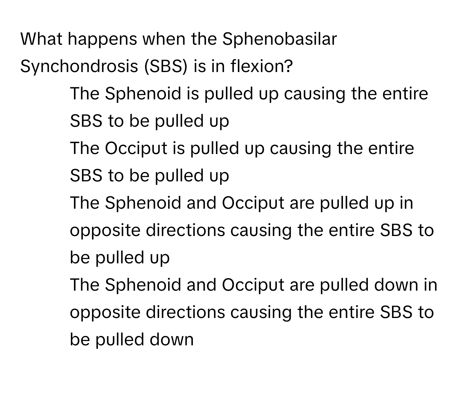 What happens when the Sphenobasilar Synchondrosis (SBS) is in flexion?

1) The Sphenoid is pulled up causing the entire SBS to be pulled up 
2) The Occiput is pulled up causing the entire SBS to be pulled up 
3) The Sphenoid and Occiput are pulled up in opposite directions causing the entire SBS to be pulled up 
4) The Sphenoid and Occiput are pulled down in opposite directions causing the entire SBS to be pulled down