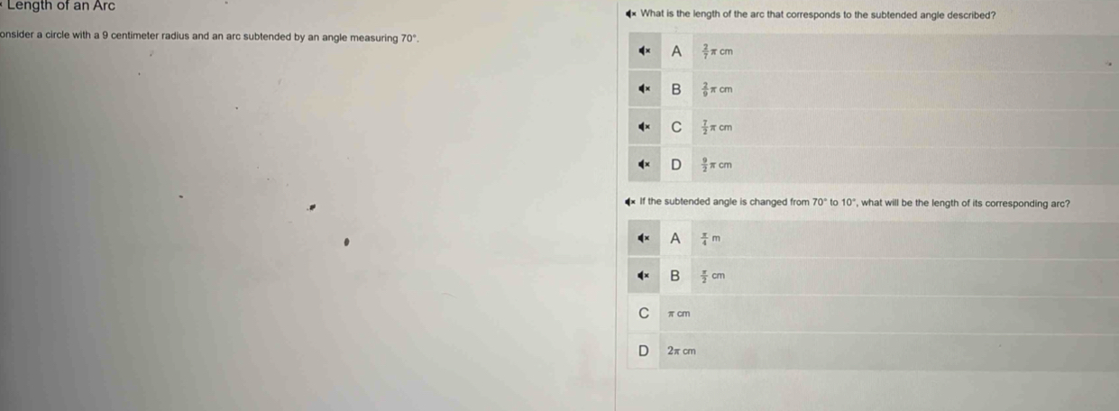 Length of an Arc *× What is the length of the arc that corresponds to the subtended angle described?
onsider a circle with a 9 centimeter radius and an arc subtended by an angle measuring 70°.
A  2/7 π cm
B  2/9 π cm
C  7/2 π cm
D  9/2 π cm
If the subtended angle is changed from 70° to 10° , what will be the length of its corresponding arc?
A  π /4 m
B  π /2 cm
πcm
2π cm