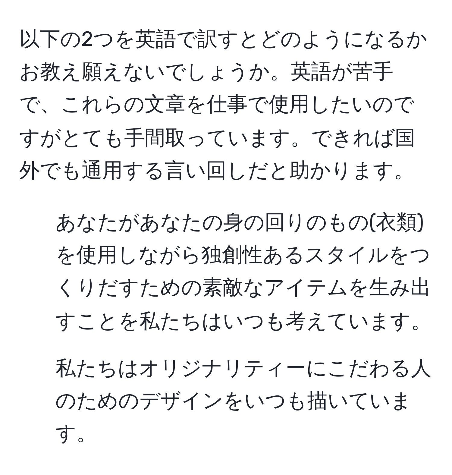 以下の2つを英語で訳すとどのようになるかお教え願えないでしょうか。英語が苦手で、これらの文章を仕事で使用したいのですがとても手間取っています。できれば国外でも通用する言い回しだと助かります。  
1. あなたがあなたの身の回りのもの(衣類)を使用しながら独創性あるスタイルをつくりだすための素敵なアイテムを生み出すことを私たちはいつも考えています。  
2. 私たちはオリジナリティーにこだわる人のためのデザインをいつも描いています。