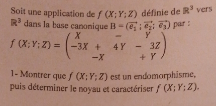 Soit une application de f(X;Y;Z) définie de R^3 vers
R^3 dans la base canonique B=(vector e_1;vector e_2;vector e_3) par :
f(X;Y;Z)=beginpmatrix X&-&Y -3X+&4Y&-3Z -X&+Yendpmatrix
1- Montrer que f(X;Y;Z) est un endomorphisme, 
puis déterminer le noyau et caractériser f(X;Y;Z).