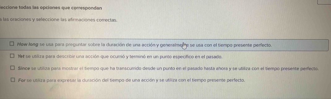 eccione todas las opciones que correspondan
a las oraciones y seleccione las afirmaciones correctas.
How long se usa para preguntar sobre la duración de una acción y generalme,e se usa con el tiempo presente perfecto.
Yet se utiliza para describir una acción que ocurrió y terminó en un punto específico en el pasado.
Since se utiliza para mostrar el tiempo que ha transcurrido desde un punto en el pasado hasta ahora y se utiliza con el tiempo presente perfecto.
For se utiliza para expresar la duración del tiempo de una acción y se utiliza con el tiempo presente perfecto.