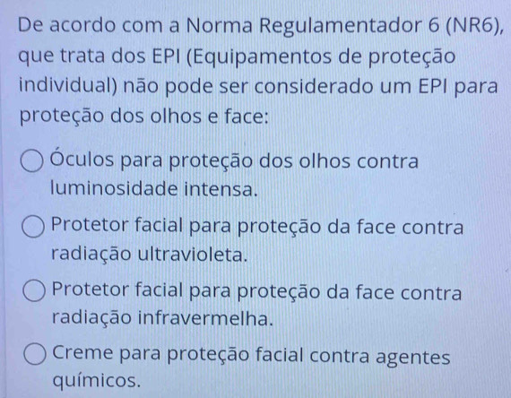 De acordo com a Norma Regulamentador 6 (NR6),
que trata dos EPI (Equipamentos de proteção
individual) não pode ser considerado um EPI para
proteção dos olhos e face:
Óculos para proteção dos olhos contra
luminosidade intensa.
Protetor facial para proteção da face contra
radiação ultravioleta.
Protetor facial para proteção da face contra
radiação infravermelha.
Creme para proteção facial contra agentes
químicos.