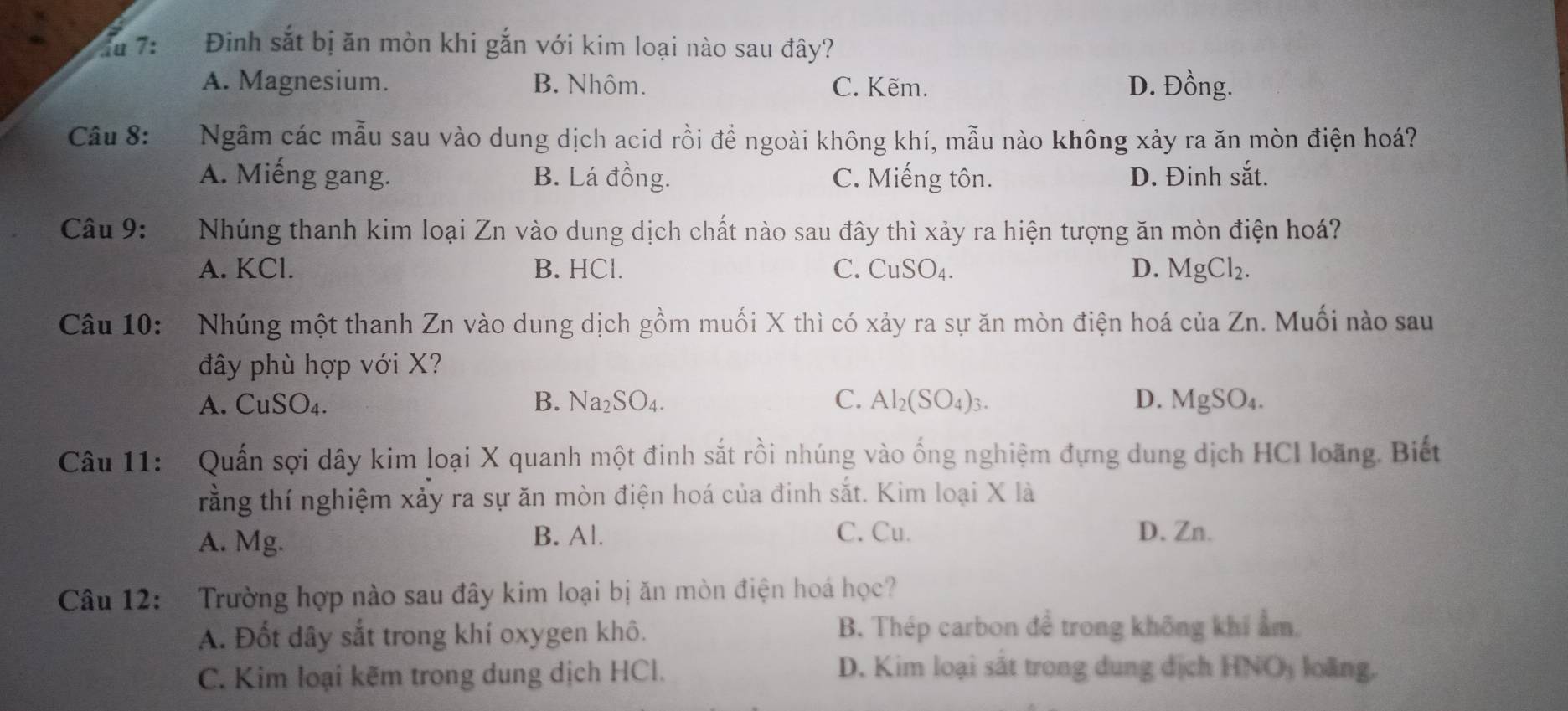 7: Đinh sắt bị ăn mòn khi gắn với kim loại nào sau đây?
A. Magnesium. B. Nhôm. C. Kẽm. D. Đồng.
Cầu 8: Ngâm các mẫu sau vào dung dịch acid rồi đề ngoài không khí, mẫu nào không xảy ra ăn mòn điện hoá?
A. Miếng gang. B. Lá đồng. C. Miếng tôn. D. Đinh sắt.
Câu 9: Nhúng thanh kim loại Zn vào dung dịch chất nào sau đây thì xảy ra hiện tượng ăn mòn điện hoá?
A. KCl. B. HCl. C. CuSO_4. D. MgCl_2. 
Câu 10: Nhúng một thanh Zn vào dung dịch gồm muối X thì có xảy ra sự ăn mòn điện hoá của Zn. Muối nào sau
đây phù hợp với X?
A. CuSO₄. B. Na_2SO_4. C. Al_2(SO_4)_3. D. MgSO_4
Câu 11: Quấn sợi dây kim loại X quanh một đinh sắt rồi nhúng vào ống nghiệm đựng dung dịch HCI loãng. Biết
rằng thí nghiệm xảy ra sự ăn mòn điện hoá của đinh sắt. Kim loại X là
A. Mg. B. Al.
C. Cu. D. Zn.
Câu 12: Trường hợp nào sau đây kim loại bị ăn mòn điện hoá học?
A. Đốt dây sắt trong khí oxygen khô. B. Thép carbon để trong không khí ẩm.
D. Kim loại sắt trong dung địch HNO_3
C. Kim loại kẽm trong dung dịch HCl. loāng,