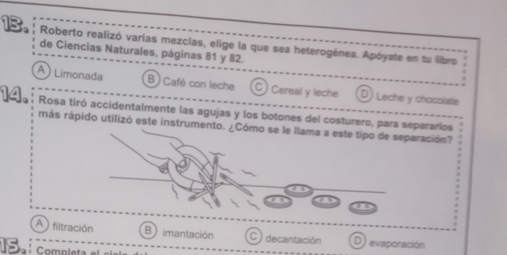 Roberto realizó varias mezclas, elige la que sea heterogénea. Apóyate en tu libro .
de Ciencias Naturales, páginas 81 y 82.
A ) Limonada B) Café con leche C) Cereal y leche D) Leche y chocolate
Rosa tiró accidentalmente las agujas y los botones del costurero, para separarios
más rápido utilizó este instrumentración?
A filtración B imantación C ) decantación D) evaporación
S completa el ci