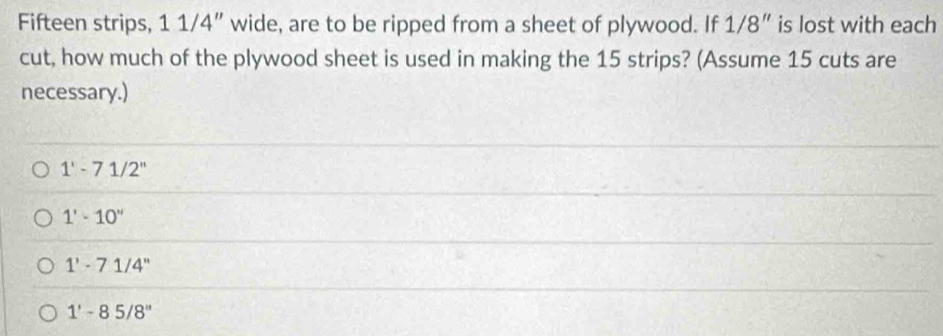 Fifteen strips, 11/ 4 ” wide, are to be ripped from a sheet of plywood. If 1/8'' is lost with each
cut, how much of the plywood sheet is used in making the 15 strips? (Assume 15 cuts are
necessary.)
1'-71/2''
1'-10''
1'-71/4''
1'-85/8''