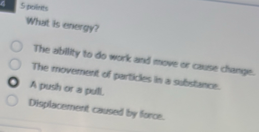 4 5 poitrits
What is energy?
The ability to do work and move or cause change.
The movement of particles in a substance.
A push or a pull.
Displacement caused by force.