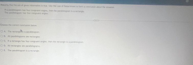 aagame tot the set of given information is true. Use the Law of Detachment to form a conclusion about the situation.
If a paealelogesm has four congruent angies, then the parallelogram is a rectangle
The pasaltelogram has four congruent angles
Choose the correct conclusion below
A. The sectang os a parallelogram
B. All parallelograms are rectangles
C. If a rectangle has four congruent angles, then the rectangle is a parallelogram.
D. All rectangles are parallelograms
E. The parallelogram is a rectangle.