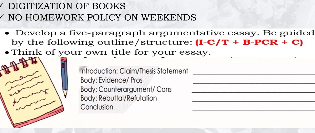 DIGITIZATION OF BOOKS 
NO HOMEWORK POLICY ON WEEKENDS 
Develop a five-paragraph argumentative essay. Be guided 
by the following outline/structure: (I-C/T+B-PCR+C)
Think of your own title for your essay. 
Introduction: Claim/Thesis Statement_ 
Body: Evidence/ Pros_ 
Body: Counterargument/ Cons_ 
Body: Rebuttal/Refutation_ 
Conclusion 
_