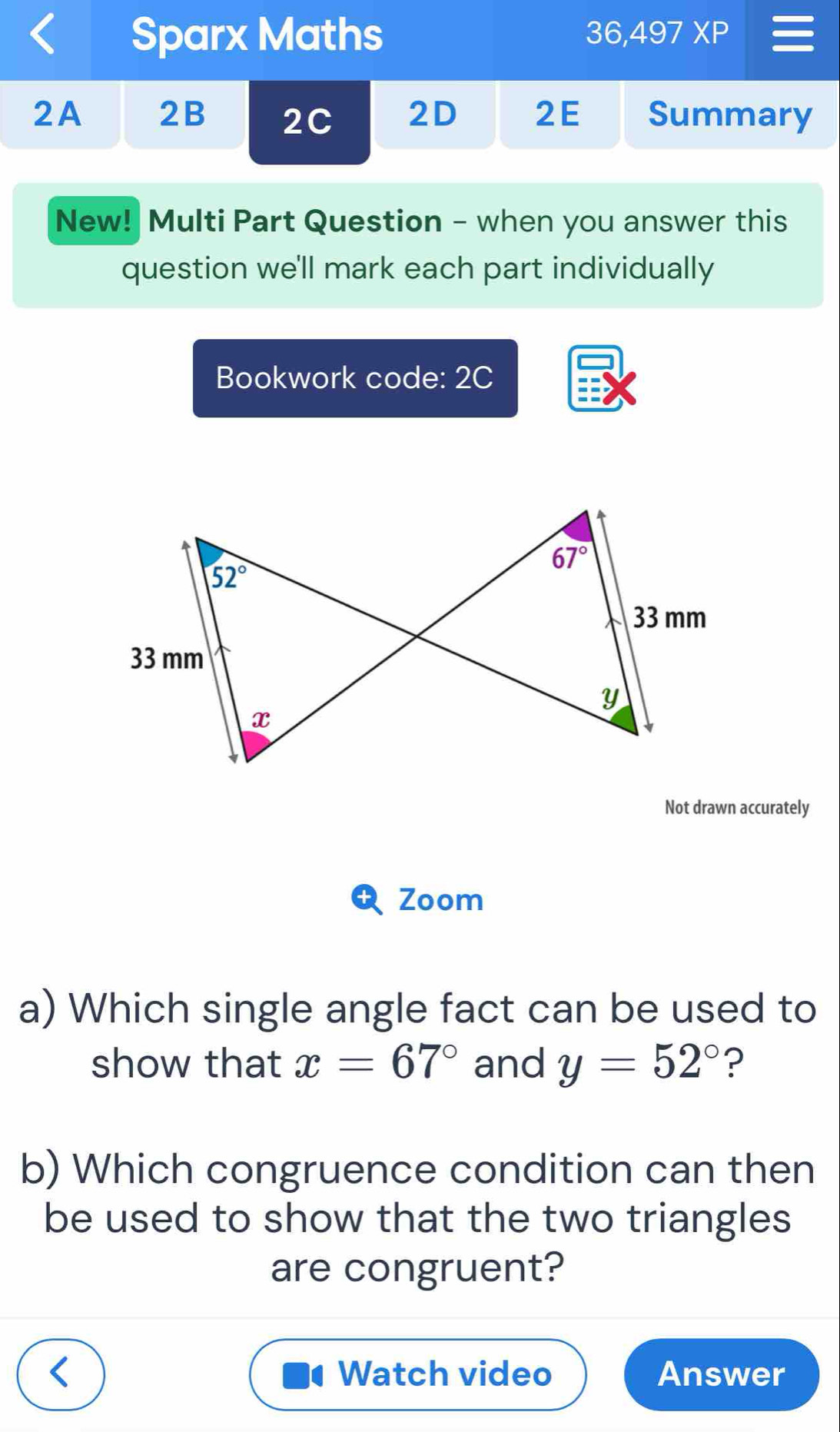 Sparx Maths
36,497XP
2A 2B 2C 2D 2E Summary
New! Multi Part Question - when you answer this
question we'll mark each part individually
Bookwork code: 2C
Not drawn accurately
Zoom
a) Which single angle fact can be used to
show that x=67° and y=52° ?
b) Which congruence condition can then
be used to show that the two triangles
are congruent?
Watch video Answer