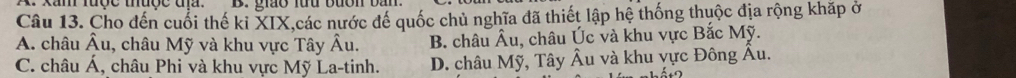 Xam lược thuợc địa. B. giáo luu bưon bàn
Câu 13. Cho đến cuối thế ki XIX,các nước đế quốc chủ nghĩa đã thiết lập hệ thống thuộc địa rộng khặp ở
A. châu hat Au 1, châu Mỹ và khu vực Tây Âu. B. châu Âu, châu Úc và khu vực Bắc Mỹ.
C. châu Á, châu Phi và khu vực Mỹ La-tinh. D. châu Mỹ, Tây Âu và khu vực Đông Âu.