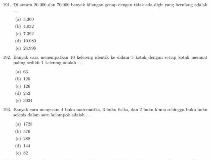 Di antara 20.000 dan 70.000 banyak bilangan genap dengan tidak ada digit yang berulang adalah
(a) 3.360
(b) 4.032
(c) 7.392
(d) 10.080
(e) 24.998
192. Banyak cara menempatkan 10 kelereng identik ke dalam 5 kotak dengan setiap kotak memuat
paling sedikit 1 kelereng adalah . . .
(a) 63
(b) 120
(c) 126
(d) 252
(e) 3024
193. Banyak cara menyusun 4 buku matematika, 3 buku fisika, dan 2 buku kimia sehingga buku-buku
sejenis dalam satu kelompok adalah . . .
(a) 1728
(b) 576
(c) 288
(d) 144
(e) 82