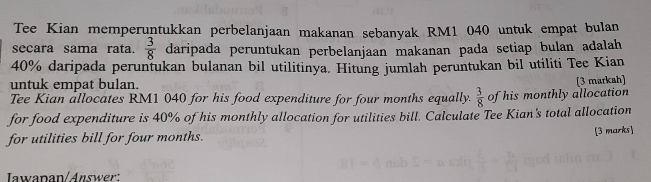 Tee Kian memperuntukkan perbelanjaan makanan sebanyak RM1 040 untuk empat bulan 
secara sama rata.  3/8  daripada peruntukan perbelanjaan makanan pada setiap bulan adalah
40% daripada peruntukan bulanan bil utilitinya. Hitung jumlah peruntukan bil utiliti Tee Kian 
untuk empat bulan. 
[3 markah] 
Tee Kian allocates RM1 040 for his food expenditure for four months equally.  3/8  of his monthly allocation 
for food expenditure is 40% of his monthly allocation for utilities bill. Calculate Tee Kian’s total allocation 
for utilities bill for four months. 
[3 marks] 
Iawapan/Answer: