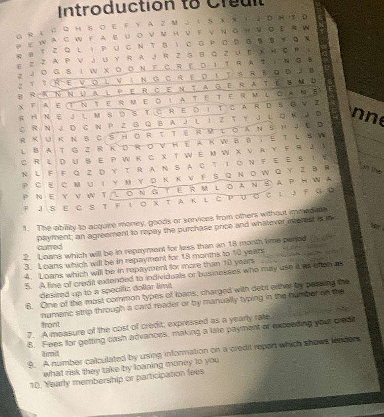 Introduction to Creul
G R L C Q H S O E F Y A Z M J I  S X X ) J D H T D
P E W A C W F AB U  O V M H V F V N G H V O E R W
R S T Z Q L I PUC N T Β IC G PΟ D G B B YQ X
1, 1
a
E Z Z A P ∨ J ∪ Y R A J R Z S B Q Z ∪ E X H C P 。
2 JO G  S I W X O O NFC R E D I T R AT I Ν G S
Z T T RE VOL V IN G C RE D IT S R BDJB
BRaNnualPercentageratesM d
XFAeTntermedIateterMloanS
R HNE  JLM SDSTCRE DITCaR D SGV Z
C R N J D C N P Z G Q B A J L I Z T Y J L O K J D nne
RKUkNSCSHoRTTeRM LoanSHJED
L BAT G Z RKD ROVHE AK W B BIE T L S W
C R L D U B E P W K C X T W E M W X V A Y F R J ！
N L F F Q ZD Y T R A N S A C T I O N F E E S I E
P CE C M U Ι Y M Y D K KV F S Q N OW Q Y Z B R in the
P NE Y V W T L ON G TE R M L OAN SAP H WA
F J S EC ST F I ο χ T A K L  C PUοC L  F G 。
1. The ability to acquire money, goods or services from others without immediate
fer
payment; an agreement to repay the purchase price and whatever interest is in
curred
2. Loans which will be in repayment for less than an 18 month time period
          
3. Loans which will be in repayment for 18 months to 10 years
4. Loans which will be in repayment for more than 10 years
5. A line of credit extended to individuals or businesses who may use it as often as
desired up to a specific dollar limit 
6. One of the most common types of loans; charged with debt either by passing the
numeric strip through a card reader or by manually typing in the number on the
front
7. A measure of the cost of credit; expressed as a yearly rate
8. Fees for getting cash advances, making a late payment or exceeding your credit
9. A number calculated by using information on a credit report which shows lenders
limit
what risk they take by loaning money to you
10. Yearly membership or participation fees