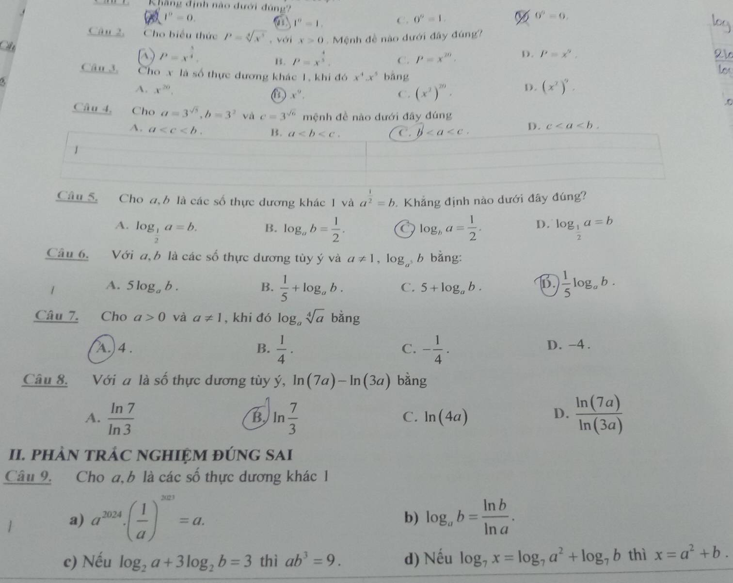 Khẳng định nào đưới đúng?
I^0=0.
1^0=1.
C. 0^0=1. % 0^0=0. log
Cân 2, Cho biểu thức P=sqrt[4](x^5) , với x>0 Mệnh đề nào dưới đây đúng
Cầu
N P=x^(frac 5)4.
B. P=x^(frac 4)5.
D.
C. P=x^(20). P=x^n,
21
Câu 3. Cho x là số thực dương khác 1, khi đó x^4.x^5 bàng
los
A. x^(20). (x^2)^9.
D.
x^9,
C. (x^2)^20..o
Câu 4, Cho a=3^(sqrt(5)),b=3^2 và c=3^(sqrt(6)) mệnh đề nào dưới đây đúng
A. a
B. a C. b
D. c
J
Câu 5. Cho a, b là các số thực dương khác 1 và a^(frac 1)2=b Khẳng định nào dưới đây đúng?
A. log _ 1/2 a=b. log _ab= 1/2 . log _ba= 1/2 . log _ 1/2 a=b
B.
a
D.
Câu 6. Với a, b là các số thực dương tùy ý và a!= 1,log _a b bằng:
1 A. 5log _ab. B.  1/5 +log _ab. C. 5+log _ab.
B.  1/5 log _ab.
Câu 7. Cho a>0 và a!= 1 , khi đó log _asqrt[4](a) bằng
λ.) 4 .  1/4 · - 1/4 . D. -4 .
B.
C.
Câu 8. Với a là số thực dương tùy ý, ln (7a)-ln (3a) bằng
A.  ln 7/ln 3  ln  7/3   ln (7a)/ln (3a) 
B
C. ln (4a) D.
II. PHAN TRÁC NGHIỆM ĐÚNG SAI
Câu 9. Cho a, b là các số thực dương khác 1
a) a^(2024)· ( 1/a )^2023=a. log _ab= ln b/ln a .
b)
c) Nếu log _2a+3log _2b=3 thì ab^3=9. d) Nếu log _7x=log _7a^2+log _7b thì x=a^2+b.