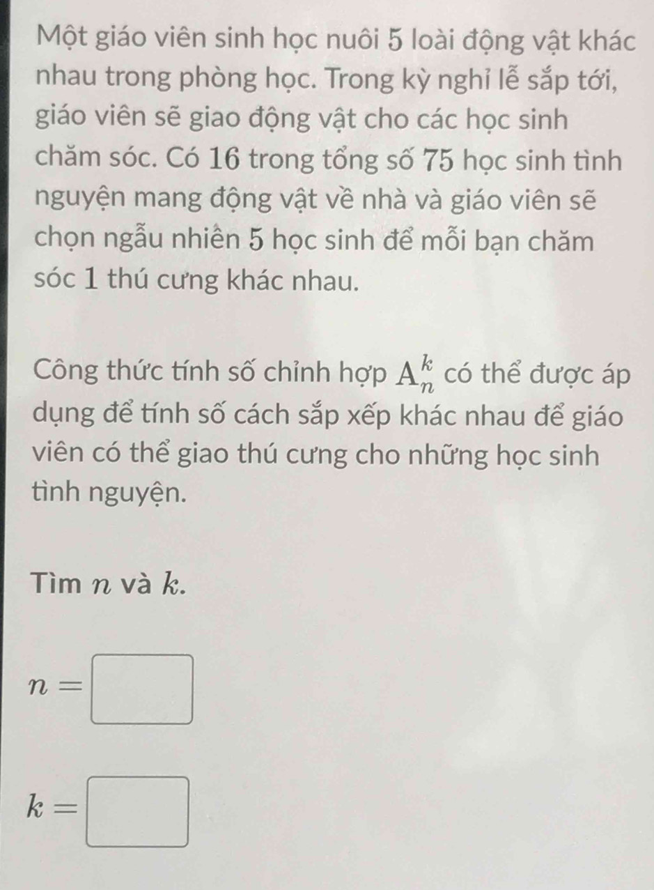 Một giáo viên sinh học nuôi 5 loài động vật khác 
nhau trong phòng học. Trong kỳ nghỉ lễ sắp tới, 
giáo viên sẽ giao động vật cho các học sinh 
chăm sóc. Có 16 trong tổng số 75 học sinh tình 
nguyện mang động vật về nhà và giáo viên sẽ 
chọn ngẫu nhiên 5 học sinh để mỗi bạn chăm 
sóc 1 thú cưng khác nhau. 
Công thức tính số chỉnh hợp A_n^k có thể được áp 
dụng để tính số cách sắp xếp khác nhau để giáo 
viên có thể giao thú cưng cho những học sinh 
tình nguyện. 
Tìm n và k.
n=□
k=□