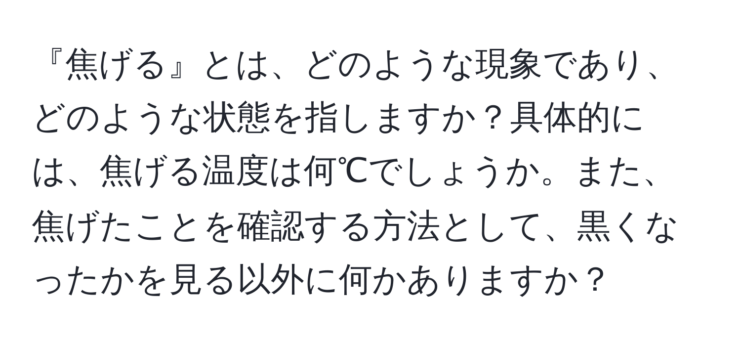 『焦げる』とは、どのような現象であり、どのような状態を指しますか？具体的には、焦げる温度は何℃でしょうか。また、焦げたことを確認する方法として、黒くなったかを見る以外に何かありますか？