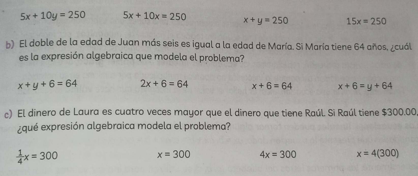 5x+10y=250
5x+10x=250
x+y=250
15x=250
b) El doble de la edad de Juan más seis es igual a la edad de María. Si María tiene 64 años, ¿cuál
es la expresión algebraica que modela el problema?
x+y+6=64
2x+6=64
x+6=64
x+6=y+64
c) El dinero de Laura es cuatro veces mayor que el dinero que tiene Raúl. Si Raúl tiene $300.00,
¿qué expresión algebraica modela el problema?
 1/4 x=300
x=300
4x=300
x=4(300)