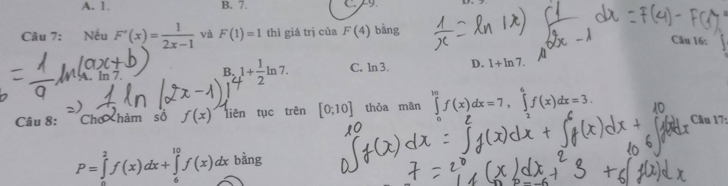 A. 1. B. 7. C. 9.
Câu 7: Nếu F'(x)= 1/2x-1  và F(1)=1 thì giá trị của F(4) bằng
Câu 16:. ln 7.
B. 1+ 1/2 ln 7.
C. ln 3.
D. 1+ln 7. 
Câu 8: Chơ hàm số f(x) liên tục trên [0;10] thỏa mân ∈tlimits _0^(10)f(x)dx=7, ∈tlimits _0^6f(x)dx=3. 
Câu 17:
P=∈tlimits _0^2f(x)dx+∈tlimits _6^(10)f(x)dx bàng