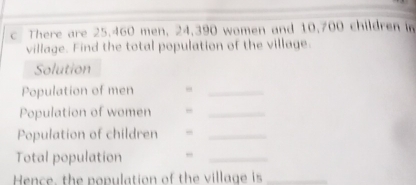 There are 25.460 men, 24,390 women and 10,700 children in 
village. Find the total population of the village. 
Solution 
Population of men 
_ 
Population of women 
_ 
Population of children ,_ 
Total population ,,_ 
Hence, the population of the village is_