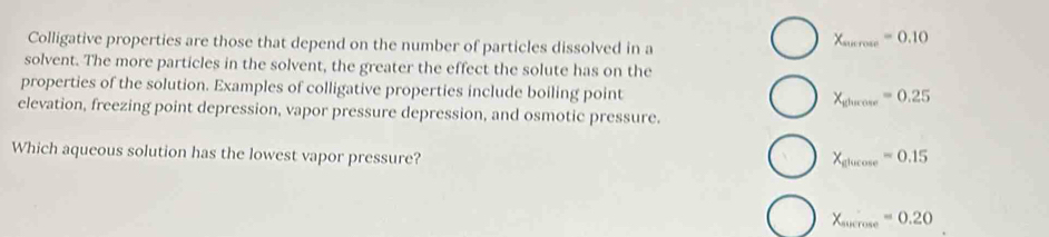 Colligative properties are those that depend on the number of particles dissolved in a
X_surcose=0.10
solvent. The more particles in the solvent, the greater the effect the solute has on the
properties of the solution. Examples of colligative properties include boiling point
X_glurcose=0.25
elevation, freezing point depression, vapor pressure depression, and osmotic pressure.
Which aqueous solution has the lowest vapor pressure?
X_glucos e=0.15
X_surrose=0.20