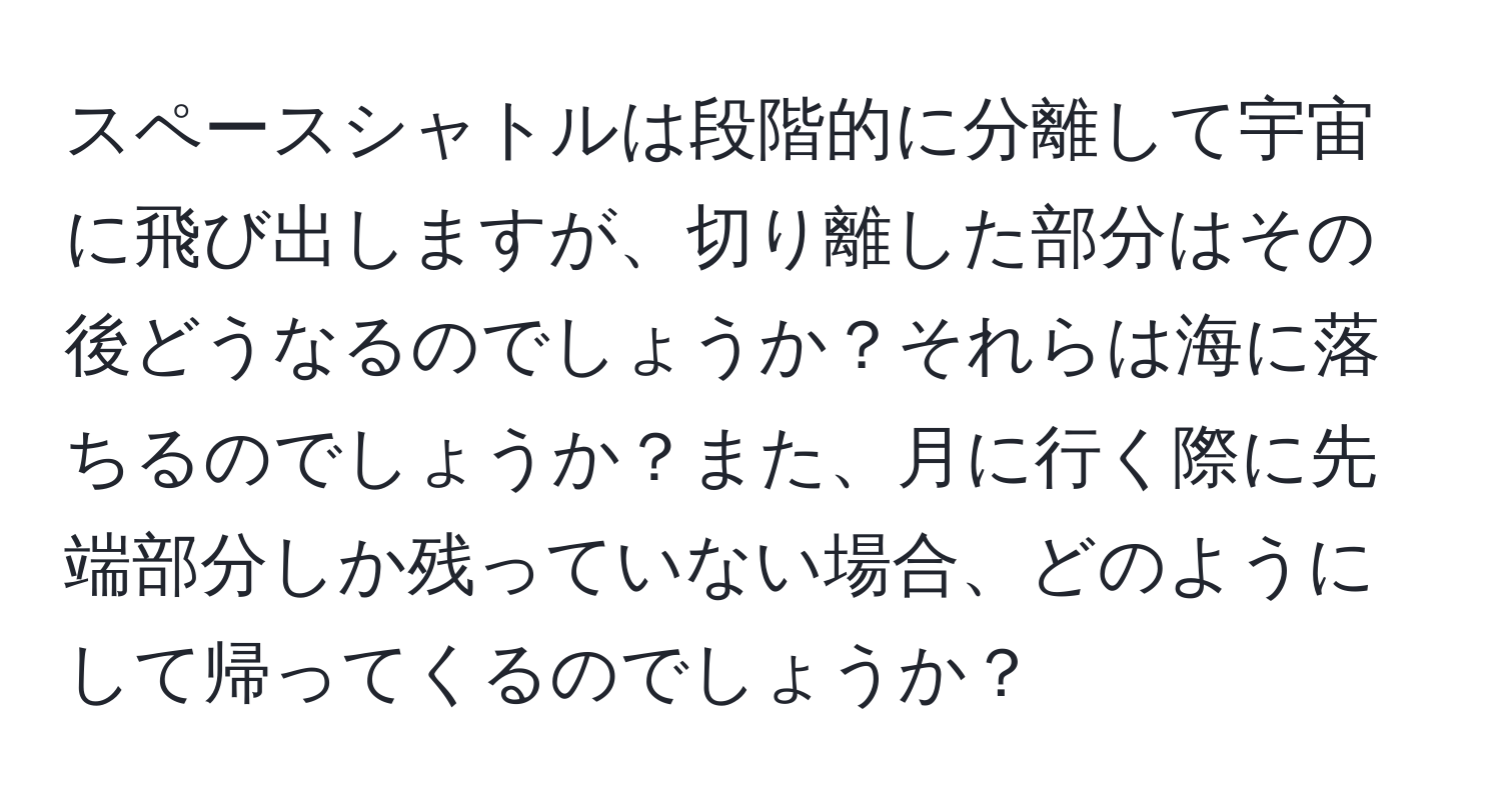 スペースシャトルは段階的に分離して宇宙に飛び出しますが、切り離した部分はその後どうなるのでしょうか？それらは海に落ちるのでしょうか？また、月に行く際に先端部分しか残っていない場合、どのようにして帰ってくるのでしょうか？