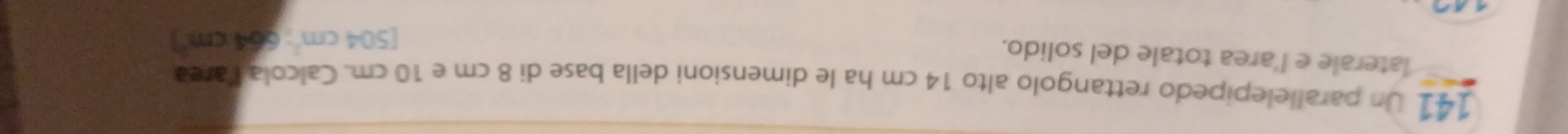 141 Un parallelepipedo rettangolo alto 14 cm ha le dimensioni della base di 8 cm e 10 cm. Calcola Varea 
laterale e l'area totale del solido.
[504cm^2:64cm^2]