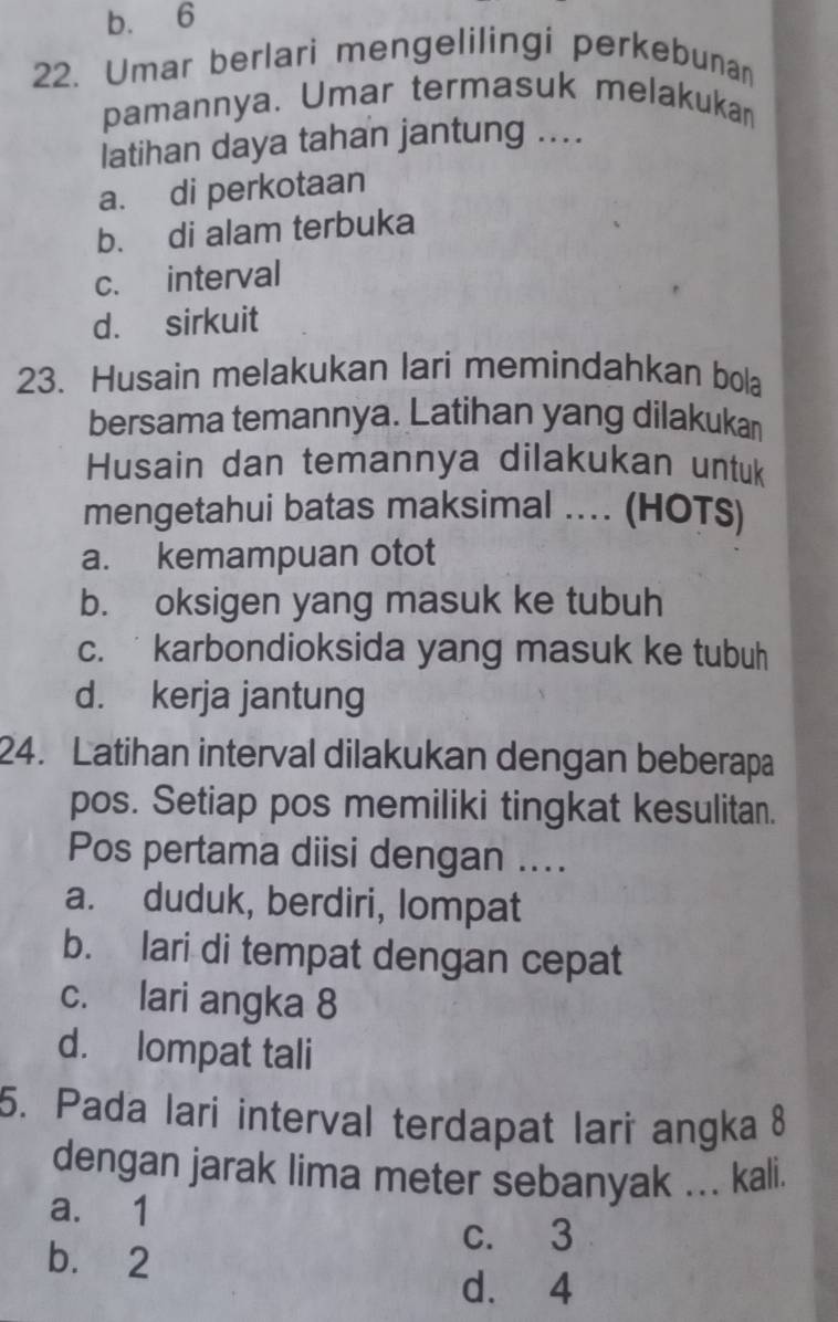 b. 6
22. Umar berlari mengelilingi perkebunan
pamannya. Umar termasuk melakukan
latihan daya tahan jantung ....
a. di perkotaan
b. di alam terbuka
c. interval
d. sirkuit
23. Husain melakukan lari memindahkan bola
bersama temannya. Latihan yang dilakukan
Husain dan temannya dilakukan untuk
mengetahui batas maksimal .... (HOTS)
a. kemampuan otot
b. oksigen yang masuk ke tubuh
c. karbondioksida yang masuk ke tubuh
d. kerja jantung
24. Latihan interval dilakukan dengan beberapa
pos. Setiap pos memiliki tingkat kesulitan.
Pos pertama diisi dengan ....
a. duduk, berdiri, lompat
b. lari di tempat dengan cepat
c. lari angka 8
d. lompat tali
5. Pada lari interval terdapat lari angka 8
dengan jarak lima meter sebanyak ... kali.
a. 1
c. 3
b. 2
d. 4